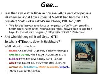 Gee… Less than a year after those impressive tidbits were dropped in a PR interview about how successful Med/38 had become, IHC’s president Scott Parker sold ASI in October, 1988 for $10M: "We decided last year to re-focus our organization's efforts on providing health care services in the Intermountain region, so we began to look for a buyer for the software programs," IHC president Scott S. Parker said.  And who did they sell it to? Gee…,  GTE ! So what’s  GTE  got to do with Healthcare?  Well, about as much as: Revlon , who bought TDS (hardly a  cosmetic  change!) American Express , who bought SAI, McAuto & G-A Lockheed  who first developed MIS at El Camino AllTell  who bought TDS a few years after Lockheed Ashland Oil,  Bell Atlantic ,  Martin-Marrietta ,  Dupont…  Ah well, you get the picture! 