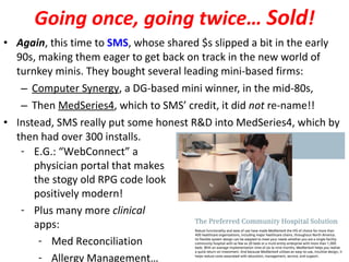 Going once, going twice…  Sold ! Again , this time to  SMS , whose shared $s slipped a bit in the early 90s, making them eager to get back on track in the new world of turnkey minis. They bought several leading mini-based firms: Computer Synergy , a DG-based mini winner, in the mid-80s, Then  MedSeries4 , which to SMS’ credit, it did  not  re-name!! Instead, SMS really put some honest R&D into MedSeries4, which by then had over 300 installs. E.G.: “WebConnect” a physician portal that makes the stogy old RPG code look positively modern! Plus many more  clinical  apps: Med Reconciliation Allergy Management… 