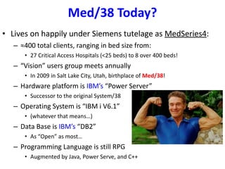 Med/38 Today? Lives on happily under Siemens tutelage as  MedSeries4 : ≈ 400 total clients, ranging in bed size from: 27 Critical Access Hospitals (<25 beds) to 8 over 400 beds! “ Vision” users group meets annually In 2009 in Salt Lake City, Utah, birthplace of  Med/38 ! Hardware platform is  IBM’s  “Power Server” Successor to the original System/38 Operating System is “IBM i V6.1” (whatever that means…) Data Base is  IBM’s  “DB2” As “Open” as most… Programming Language is still RPG Augmented by Java, Power Serve, and C++ 