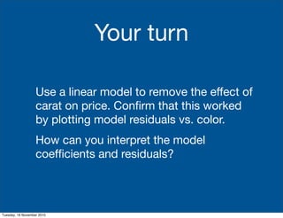 Your turn
Use a linear model to remove the effect of
carat on price. Conﬁrm that this worked
by plotting model residuals vs. color.
How can you interpret the model
coefﬁcients and residuals?
Tuesday, 16 November 2010
 