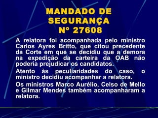MANDADO DE SEGURANÇA  Nº 27608 A relatora foi acompanhada pelo ministro Carlos Ayres Britto, que citou precedente da Corte em que se decidiu que a demora na expedição da carteira da OAB não poderia prejudicar os candidatos.  Atento às peculiaridades do caso, o ministro decidiu acompanhar a relatora.  Os ministros Marco Aurélio, Celso de Mello e Gilmar Mendes também acompanharam a relatora. 