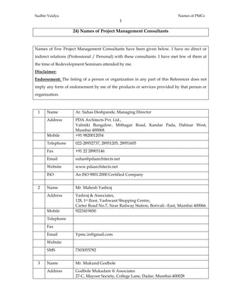Sudhir Vaidya Names of PMCs
1 
 
24) Names of Project Management Consultants
Names of Few Project Management Consultants have been given below. I have no direct or
indirect relations (Professional / Personal) with these consultants. I have met few of them at
the time of Redevelopment Seminars attended by me.
Disclaimer:
Endorsement: The listing of a person or organization in any part of this Referencer does not
imply any form of endorsement by me of the products or services provided by that person or
organization.
1 Name Ar. Suhas Deshpande, Managing Director
Address PDA Architects Pvt. Ltd.,
Valmiki Bungalow, Mithagar Road, Kandar Pada, Dahisar West,
Mumbai 400068.
Mobile +91 9820012054
Telephone 022-28952737, 28951205, 28951605
Fax +91 22 28903146
Email suhas@pdaarchitects.net
Website www.pdaarchitects.net
ISO An ISO 9001:2000 Certified Company
2 Name Mr. Mahesh Yashraj
Address Yashraj & Associates,
128, 1st floor, Yashwant Shopping Centre,
Carter Road No.7, Near Railway Station, Borivali –East, Mumbai 400066
Mobile 9223419450
Telephone
Fax
Email Ypmc.in@gmail.com
Website
SMS 7303055782
3 Name Mr. Mukund Godbole
Address Godbole Mukadam @ Associates
27-C, Mayoor Society, College Lane, Dadar, Mumbai-400028
 