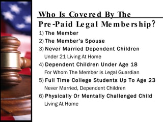 Who Is Covered By The  Pre-Paid Legal Membership? 1)  The Member 2)  The Member’s Spouse 3)  Never Married Dependent Children Under 21 Living At Home 4)  Dependent Children Under Age 18 For Whom The Member Is Legal Guardian 5)  Full Time College Students Up To Age 23 Never Married, Dependent Children 6)  Physically Or Mentally Challenged Child Living At Home 