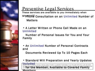 Preventive Legal Services Phone Consultation on an  Unlimited  Number of  Matters A Letter Written or Phone Call Made on an  Unlimited  Number of Personal Issues for You and Your Family An  Unlimited  Number of Personal Contracts and Documents Reviewed Up To 10 Pages Each Standard Will Preparation and Yearly Updates  Included for the Member, Available to Covered Family Members for an Additional $20 UNDER TITLE I: A letter or phone call per subject matter is available if advisable in your Provider Attorney’s sole discretion. Nevada residents limited to 50 hours of telephone consultation per year and five personal legal documents reviewed per year. In New York, these benefits are provided at a reduced fee. Check benefit availability in your state/province. These services are available to you immediately when you enroll! 