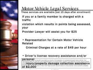 Motor Vehicle Legal Services If you or a family member is charged with a traffic violation which results in points being assessed, your Provider Lawyer will assist you for $25  Representation for Certain Motor Vehicle Related Criminal Charges at a rate of $49 per hour Driver’s license recovery assistance and/or personal  injury/property damage collection assistance of $2,000 or less at a rate of $50 per case These services are available just 15 days after enrollment! Representation under this benefit is provided as a result of the operation of a properly licensed motor vehicle. Your membership helps you with the cost of representation for moving traffic violations and defense of motor vehicle related criminal charges. You are responsible for any court costs, fines, and related fees. Pre-existing conditions, charges of DUI/DWI, hit and run, drug-related matters, and unmeritorious cases are excluded. Commercial vehicles with more than two axles are not covered. In New York, these benefits are provided at a reduced fee. Check benefit availability in your state/province. 