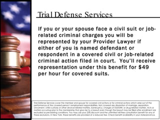 Trial Defense Services If you or your spouse face a civil suit or job-related criminal charges you will be represented by your Provider Lawyer if either of you is named defendant or respondent in a covered civil or job-related criminal action filed in court.  You’ll receive representation under this benefit for $49 per hour for covered suits. Trial Defense Services cover the member and spouse for covered civil actions or for criminal actions which arise out of the performance of the covered person’s employment responsibilities. Not covered are dissolution of marriage, separation, annulment, child custody or other divorce-related matters, bankruptcy, charges of DUI/DWI, or drug-related matters. Acts or matters occurring prior to the membership that give rise to a lawsuit even though the lawsuit may be filled after enrollment are excluded as pre-existing conditions. You may use your 25% discount and the unlimited toll-free consultation benefit for any of these exclusions. In New York, these benefits are provided at a reduced fee. Check benefit availability in your state/province. 