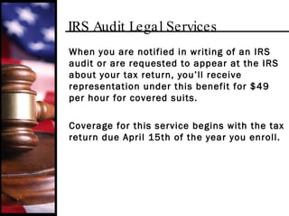 IRS Audit Legal Services When you are notified in writing of an IRS audit or are requested to appear at the IRS about your tax return, you’ll receive representation under this benefit for $49 per hour for covered suits. Coverage for this service begins with the tax return due April 15th of the year you enroll. 