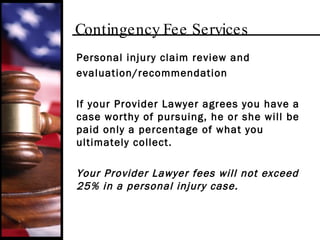 Contingency Fee Services Personal injury claim review and  evaluation/recommendation If your Provider Lawyer agrees you have a case worthy of pursuing, he or she will be paid only a percentage of what you ultimately collect.  Your Provider Lawyer fees will not exceed 25% in a personal injury case. 