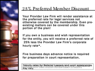 25% Preferred Member Discount Your Provider Law Firm will render assistance at the preferred rate for legal services not otherwise covered by the membership. Even pre-existing matters can be covered under this portion of the plan! If you own a business and wish representation for the entity, you will receive a preferred rate of  25% less the Provider Law Firm’s corporate hourly rate*. Five business days advance notice is required for preparation in court representation. *Hourly rates for Referral Lawyers and court appearances may vary. The information contained in this material is for illustrative purposes only and is not a contract. It is intended to provide a general overview of the coverage you have selected. Please remember that only the plan contract can give actual terms, coverage, amounts, conditions, and exclusions. Check benefit availability in your state/province. 