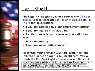 Legal Shield The Legal Shield gives you and your family  24-hour access  to legal consultation for only $1 a month for the following situations: If you are detained by a law enforcement officer If you are injured in an accident If authorities attempt to remove your child from your  home or custody If you are served with a warrant To contact your Provider Law Firm, simply call the toll-free number on your Legal Shield card. You will reach the Pre-Paid Legal offices, who will then put you in contact with your Provider Law Firm, so you can consult with an attorney. It’s that easy. The Legal Shield membership will not apply if the member is alleged to be under the influence of or impaired by alcohol, intoxicants, controlled substances, chemicals or medicines, whether prescribed or not; the member is alleged to be involved with domestic violence or stalking; and/or assistance in making, posting, or obtaining bond, bail or other security required for release. Check benefit availability in your state. 