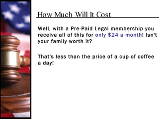 How Much Will It Cost Well, with a Pre-Paid Legal membership you receive all of this for  only $24 a month ! Isn't your family worth it? That's less than the price of a cup of coffee a day! 