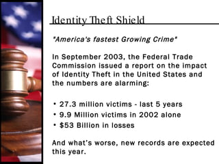Identity Theft Shield "America's fastest Growing Crime" In September 2003, the Federal Trade Commission issued a report on the impact of Identity Theft in the United States and the numbers are alarming: 27.3 million victims - last 5 years 9.9 Million victims in 2002 alone $53 Billion in losses And what’s worse, new records are expected this year. 