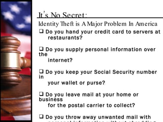 It’s No Secret:  Identity Theft is A Major Problem In America Do you hand your credit card to servers at restaurants? Do you supply personal information over the internet? D o you keep your Social Security number in  your wallet or purse? Do you leave mail at your home or business for the postal carrier to collect? Do you throw away unwanted mail with personal information without shredding it first? 