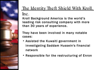 The Identity Theft Shield With Kroll, Inc. Kroll Background America is the world’s leading risk consulting company with more than 30 years of experience. They have been involved in many notable cases: Assisted the Kuwaiti government in investigating Saddam Hussein's financial  network Responsible for the restructuring of Enron 