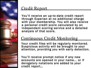 Credit Report You’ll receive an up-to-date credit report through Experian at no additional charge with your membership. You will also receive a personal credit score calculated by an independent scoring service and a detailed analysis of that score. Continuous Credit Monitoring Your credit files will be regularly monitored. Suspicious activity will be brought to your attention, providing you with early detection. You’ll receive prompt notice if any new accounts are opened in your name... or if derogatory notations are added to your credit report… 