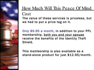 How Much Will This Peace Of Mind Cost The value of these services is priceless, but we had to put a price tag on it.  Only $9.95 a month , in addition to your PPL membership,  both you and your spouse  receive the benefits of the Identity Theft Shield. This membership is also available as a stand-alone product for just $12.95/month. 