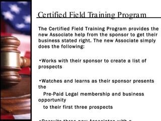Certified Field Training Program The Certified Field Training Program provides the new Associate help from the sponsor to get their business stated right. The new Associate simply does the following: Works with their sponsor to create a list of prospects Watches and learns as their sponsor presents the Pre-Paid Legal membership and business opportunity  to their first three prospects Recruits three new Associates with a membership  or writes five new memberships in 45 days to  successfully complete the program 
