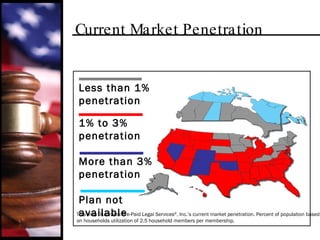 Current Market Penetration This map illustrates Pre-Paid Legal Services ® , Inc.’s current market penetration. Percent of population based on households utilization of 2.5 household members per membership. Less than 1% penetration 1% to 3% penetration More than 3% penetration Plan not available 