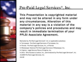 Pre-Paid Legal Services ® , Inc. This Presentation is copyrighted material and may not be altered in any form under any circumstances. Alteration of this material in any way is a violation of the company’s policies and procedures and may result in immediate termination of your PPLSI Associate Agreement. Marketed by  Pre-Paid Legal Services ® , Inc . or applicable subsidiary: In Tennessee:  Pre-Paid Legal Services of Tennessee, Inc. In Florida:  Pre-Paid Legal Services, Inc., of Florida In Mississippi: National Pre-Paid Legal Services of Mississippi, Inc. In Virginia:  Legal Service Plans of Virginia, Inc. In Ohio:  Ohio Access to Justice, Inc., administered by  Pre-Paid Legal Services ® , Inc. ©1999 Pre-Paid Legal Services, Inc. 04.06 