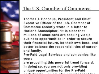 The U.S. Chamber of Commerce Thomas J. Donohue, President and Chief Executive Officer of the U.S. Chamber of Commerce recently wrote in a letter to Harland Stonecipher, “It is clear that millions of Americans are seeking viable business opportunities in order to secure their financial future, be their own boss, and better balance the responsibilities of career and family.  Pre-Paid Legal Services and companies like yours are propelling this powerful trend forward. In doing so, you are not only providing unique opportunities for the Pre-Paid participants, you are also ensuring that the spirit of free enterprise in our country remains strong and vibrant.” 