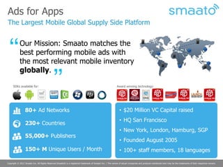 Ads for Apps
The Largest Mobile Global Supply Side Platform


            Our Mission: Smaato matches the
            best performing mobile ads with
            the most relevant mobile inventory
            globally.

     SDKs available for:                                                                                    Award winning technology:




                 80+ Ad Networks                                                                               • $20 Million VC Capital raised
                                                                                                               • HQ San Francisco
                 230+ Countries
                                                                                                               • New York, London, Hamburg, SGP
                 55,000+ Publishers
                                                                                                               • Founded August 2005
                 150+ M Unique Users / Month                                                                   • 100+ staff members, 18 languages

Copyright © 2012 Smaato Inc. All Rights Reserved Smaato® is a registered trademark of Smaato Inc. | The names of actual companies and products mentioned here may be the trademarks of their respective owners.
 