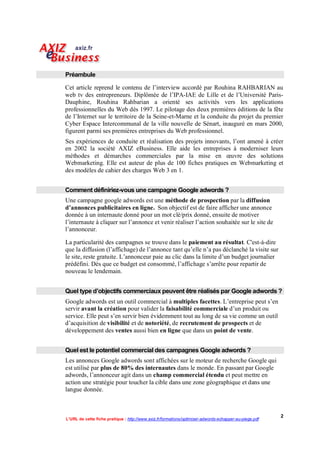 Préambule

Cet article reprend le contenu de l’interview accordé par Rouhina RAHBARIAN au
web tv des entrepreneurs. Diplômée de l’IPA-IAE de Lille et de l’Université Paris-
Dauphine, Rouhina Rahbarian a orienté ses activités vers les applications
professionnelles du Web dès 1997. Le pilotage des deux premières éditions de la fête
de l’Internet sur le territoire de la Seine-et-Marne et la conduite du projet du premier
Cyber Espace Intercommunal de la ville nouvelle de Sénart, inauguré en mars 2000,
figurent parmi ses premières entreprises du Web professionnel.
Ses expériences de conduite et réalisation des projets innovants, l’ont amené à créer
en 2002 la société AXIZ eBusiness. Elle aide les entreprises à moderniser leurs
méthodes et démarches commerciales par la mise en œuvre des solutions
Webmarketing. Elle est auteur de plus de 100 fiches pratiques en Webmarketing et
des modèles de cahier des charges Web 3 en 1.


Comment définiriez-vous une campagne Google adwords ?
Une campagne google adwords est une méthode de prospection par la diffusion
d’annonces publicitaires en ligne. Son objectif est de faire afficher une annonce
donnée à un internaute donné pour un mot clé/prix donné, ensuite de motiver
l’internaute à cliquer sur l’annonce et venir réaliser l’action souhaitée sur le site de
l’annonceur.

La particularité des campagnes se trouve dans le paiement au résultat. C'est-à-dire
que la diffusion (l’affichage) de l’annonce tant qu’elle n’a pas déclanché la visite sur
le site, reste gratuite. L’annonceur paie au clic dans la limite d’un budget journalier
prédéfini. Dès que ce budget est consommé, l’affichage s’arrête pour repartir de
nouveau le lendemain.


Quel type d’objectifs commerciaux peuvent être réalisés par Google adwords ?
Google adwords est un outil commercial à multiples facettes. L’entreprise peut s’en
servir avant la création pour valider la faisabilité commerciale d’un produit ou
service. Elle peut s’en servir bien évidemment tout au long de sa vie comme un outil
d’acquisition de visibilité et de notoriété, de recrutement de prospects et de
développement des ventes aussi bien en ligne que dans un point de vente.


Quel est le potentiel commercial des campagnes Google adwords ?
Les annonces Google adwords sont affichées sur le moteur de recherche Google qui
est utilisé par plus de 80% des internautes dans le monde. En passant par Google
adwords, l’annonceur agit dans un champ commercial étendu et peut mettre en
action une stratégie pour toucher la cible dans une zone géographique et dans une
langue donnée.



                                                                                                        2
L’URL de cette fiche pratique : http://www.axiz.fr/formations/optimiser-adwords-echapper-au-piege.pdf
 