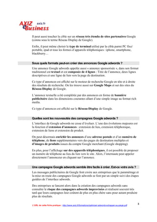 Il peut aussi toucher la cible sur un réseau très étendu de sites partenaires Google
(connu sous le terme Réseau Display de Google).

Enfin, il peut même choisir le type de terminal utilisé par la cible parmi PC fixe/
portable, ipad et tous les formes d’appareils téléphoniques : iphone, smartphone,
blackburry…


Sous quels formats peut-on créer des annonces Google adwords ?
Une annonce Google adwords appelée aussi « annonce sponsorisée », dans son format
traditionnel est textuel et est composée de 4 lignes : Titre de l’annonce, deux lignes
descriptives et une ligne de lien vers la page de destination.

Ce type d’annonces est affiché sur le moteur de recherche Google en tête et à droite
des résultats de recherche. On les trouve aussi sur Google Maps et sur des sites du
Réseau Display de Google.

L’annonce textuelle a été complétée par des annonces en forme de bannière
publicitaire dans les dimensions courantes allant d’une simple image au format rich
media.

Ce type d’annonces est affiché sur le Réseau Display de Google.


Quelles sont les nouveautés des campagnes Google adwords ?
L’interface de Google adwords ne cesse d’évoluer. L’une des évolutions majeures est
la fonction d’extension d’annonces : extension de lieu, extension téléphonique,
extension de liens et extension de produit.

On peut désormais enrichir les annonces d’une adresse postale et d’un numéro de
téléphone, de liens supplémentaires vers des pages de destination multiples et
d’images de produits issues du compte Google merchant (Google shopping).

En plus, pour l’affichage sur des appareils téléphoniques, il est possible de proposer
un numéro de téléphone au lieu du lien vers le site. Alors, l’internaute peut appeler
directement l’annonceur en cliquant sur l’annonce.


Une campagne Google adwords semble être facile à créer. Est-ce votre avis ?
Les messages publicitaires de Google font croire aux entreprises que le paramétrage et
la mise en route des campagnes Google adwords se font par un simple suivi des étapes
guidées de l’interface adwords.

Des entreprises se lancent alors dans la création des campagnes adwords sans
connaître le risque des campagnes adwords improvisées et réalisent souvent très
tard que leurs campagnes leur coûtent de plus en plus chère sans pour autant produire
plus de résultats.

                                                                                                        3
L’URL de cette fiche pratique : http://www.axiz.fr/formations/optimiser-adwords-echapper-au-piege.pdf
 