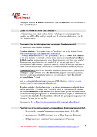 campagnes adwords. L’absence de mots clés à exclure détériore considérablement la
noté « Quality Score ».


Quelle est l’utilité des mots clés à exclure ?
L’intégration de mots clés à exclure élimine l’affichage des annonces pour des
requêtes non ciblées. Elle améliore alors le taux de clic et subsidiairement évite des
clics non concluants.


Comment éviter alors les pièges des campagnes Google adwords ?
Il y a au moins trois solutions possibles :

Première solution : S’investir en temps et s’autoformer par le site web de Google :
http://adwords.google.com/support/aw/?hl=fr&h1=fr
L’avantage de ce site tutorial de liens sponsorisés, c’est qu’il est très bien structuré
et très bien alimenté et complet. L’inconvénient majeur, c’est que la surabondance
de l’information peut demander un temps d’autoformation assez long pour un chef
d’entreprise ou un collaborateur qui, en général, n’a pas que ça à faire. L’autre
inconvénient c’est le manque à gagner en terme de chiffre d’affaire que représente le
temps consacré à déchiffrer, à assimiler les informations et à les mettre en pratique.

Deuxième solution : Suivre une formation auprès d'un professionnel expérimenté de
campagnes Google adwords pour aller à l’essentiel, se poser les bonnes questions,
formuler son projet, paramétrer et optimiser ses campagnes à l’aide des conseils
personnalisés de l’expert.

Voir le contenu de la formation proposée par AXIZ eBusiness : http://www.axiz-
ebusiness.com/formations/google-adwords.php

Troisième solution : Confier la création et le pilotage des campagnes adwords à une
société spécialisée. L’avantage pour l’entreprise est de se concentrer sur le cœur de
son métier et bénéficier du savoir-faire d’un professionnel qui non seulement mettra
en œuvre des campagnes optimisées et performantes mais qu’en plus, il fera bénéficier
l’entreprise des nouvelles fonctionnalités d’adwords dès que disponibles pour qu’elle
prenne de l’avance sur son marché.

Demandez un devis : http://positionnement.axiz.fr/devis-google-adwords.html


Pourriez-vous présenter quelques bonnes pratiques de campagnes adwords ?
       Segmenter les groupes d’annonces par rapport aux attentes de la cible

       Avoir des mots clés 100% cohérents avec le thème du groupe d’annonce

       Rédiger au moins 3 variantes d’annonces par groupe d’annonce


                                                                                                        5
L’URL de cette fiche pratique : http://www.axiz.fr/formations/optimiser-adwords-echapper-au-piege.pdf
 