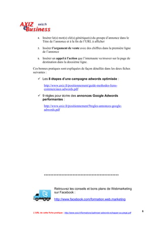    Insérer le(s) mot(s) clé(s) générique(s) du groupe d’annonce dans le
         Titre de l’annonce et à la fin de l’URL à afficher

       Insérer l’argument de vente avec des chiffres dans la première ligne
         de l’annonce

       Insérer un appel à l’action que l’internaute va trouver sur la page de
         destination dans la deuxième ligne.

Ces bonnes pratiques sont expliquées de façon détaillée dans les deux fiches
suivantes :

     Les 8 étapes d’une campagne adwords optimisée :

           http://www.axiz.fr/positionnement/guide-methodes-liens-
           commerciaux-adwords.pdf

     9 règles pour écrire des annonces Google Adwords
      performantes :

           http://www.axiz.fr/positionnement/9regles-annonces-google-
           adwords.pdf




           ***********************************************



                     Retrouvez les conseils et bons plans de Webmarketing
                     sur Facebook :

                     http://www.facebook.com/formation.web.marketing


                                                                                                        6
L’URL de cette fiche pratique : http://www.axiz.fr/formations/optimiser-adwords-echapper-au-piege.pdf
 