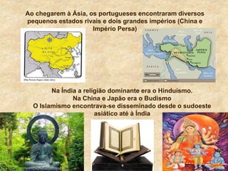 Ao chegarem à Ásia, os portugueses encontraram diversos
pequenos estados rivais e dois grandes impérios (China e
Império Persa)
Na Índia a religião dominante era o Hinduísmo.
Na China e Japão era o Budismo
O Islamismo encontrava-se disseminado desde o sudoeste
asiático até à Índia
 