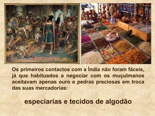 Os primeiros contactos com a Índia não foram fáceis,
já que habituados a negociar com os muçulmanos
aceitavam apenas ouro e pedras preciosas em troca
das suas mercadorias:
especiarias e tecidos de algodão
 