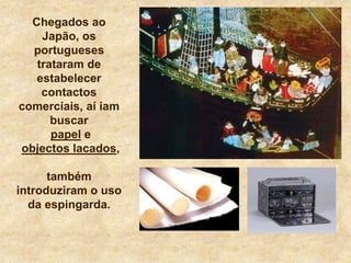 Chegados ao
Japão, os
portugueses
trataram de
estabelecer
contactos
comerciais, aí iam
buscar
papel e
objectos lacados,
também
introduziram o uso
da espingarda.
 