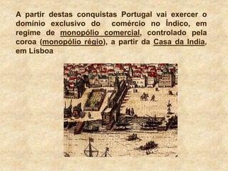 A partir destas conquistas Portugal vai exercer o
domínio exclusivo do comércio no Índico, em
regime de monopólio comercial, controlado pela
coroa (monopólio régio), a partir da Casa da India,
em Lisboa
 