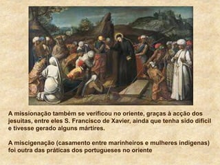A missionação também se verificou no oriente, graças à acção dos
jesuitas, entre eles S. Francisco de Xavier, ainda que tenha sido dificil
e tivesse gerado alguns mártires.
A miscigenação (casamento entre marinheiros e mulheres indigenas)
foi outra das práticas dos portugueses no oriente
 