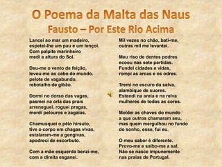 Lancei ao mar um madeiro,
espetei-lhe um pau e um lençol.
Com palpite marinheiro
medi a altura do Sol.
Deu-me o vento de feição,
levou-me ao cabo do mundo.
pelote de vagabundo,
rebotalho de gibão.
Dormi no dorso das vagas,
pasmei na orla das prais
arreneguei, roguei pragas,
mordi pelouros e zagaias.
Chamusquei o pêlo hirsuto,
tive o corpo em chagas vivas,
estalaram-me a gengivas,
apodreci de escorbuto.
Com a mão esquerda benzi-me,
com a direita esganei.
Mil vezes no chão, bati-me,
outras mil me levantei.
Meu riso de dentes podres
ecoou nas sete partidas.
Fundei cidades e vidas,
rompi as arcas e os odres.
Tremi no escuro da selva,
alambique de suores.
Estendi na areia e na relva
mulheres de todas as cores.
Moldei as chaves do mundo
a que outros chamaram seu,
mas quem mergulhou no fundo
do sonho, esse, fui eu.
O meu sabor é diferente.
Provo-me e saibo-me a sal.
Não se nasce impunemente
nas praias de Portugal.
 
