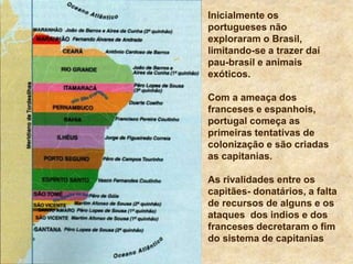 Inicialmente os
portugueses não
exploraram o Brasil,
limitando-se a trazer daí
pau-brasil e animais
exóticos.
Com a ameaça dos
franceses e espanhois,
portugal começa as
primeiras tentativas de
colonização e são criadas
as capitanias.
As rivalidades entre os
capitães- donatários, a falta
de recursos de alguns e os
ataques dos indios e dos
franceses decretaram o fim
do sistema de capitanias
 