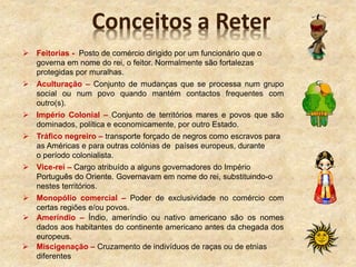  Feitorias - Posto de comércio dirigido por um funcionário que o
governa em nome do rei, o feitor. Normalmente são fortalezas
protegidas por muralhas.
 Aculturação – Conjunto de mudanças que se processa num grupo
social ou num povo quando mantém contactos frequentes com
outro(s).
 Império Colonial – Conjunto de territórios mares e povos que são
dominados, política e economicamente, por outro Estado.
 Tráfico negreiro – transporte forçado de negros como escravos para
as Américas e para outras colónias de países europeus, durante
o período colonialista.
 Vice-rei – Cargo atribuído a alguns governadores do Império
Português do Oriente. Governavam em nome do rei, substituindo-o
nestes territórios.
 Monopólio comercial – Poder de exclusividade no comércio com
certas regiões e/ou povos.
 Ameríndio – Índio, ameríndio ou nativo americano são os nomes
dados aos habitantes do continente americano antes da chegada dos
europeus.
 Miscigenação – Cruzamento de indivíduos de raças ou de etnias
diferentes
Conceitos a Reter
 