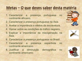 Metas – O que deves saber desta matéria
1. Caracterizar a presença portuguesa no
continente africano.
2. Caracterizar a presença portuguesa na Ásia.
3. Avaliar a importância e efeitos da escravatura.
4. Opinar sobre as condições do tráfico negreiro.
5. Explicar a importância da miscigenação na
Ásia.
6. Caracterizar a presença portuguesa no Brasil.
7. Caracterizar a presença espanhola no
continente americano.
8. Justificar a diminuição demográfica no
continente americano.
 