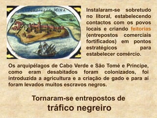Instalaram-se sobretudo
no litoral, estabelecendo
contactos com os povos
locais e criando feitorias
(entrepostos comerciais
fortificados) em pontos
estratégicos para
estabelecer comércio.
Os arquipélagos de Cabo Verde e São Tomé e Príncipe,
como eram desabitados foram colonizados, foi
introduzida a agricultura e a criação de gado e para aí
foram levados muitos escravos negros.
Tornaram-se entrepostos de
tráfico negreiro
 
