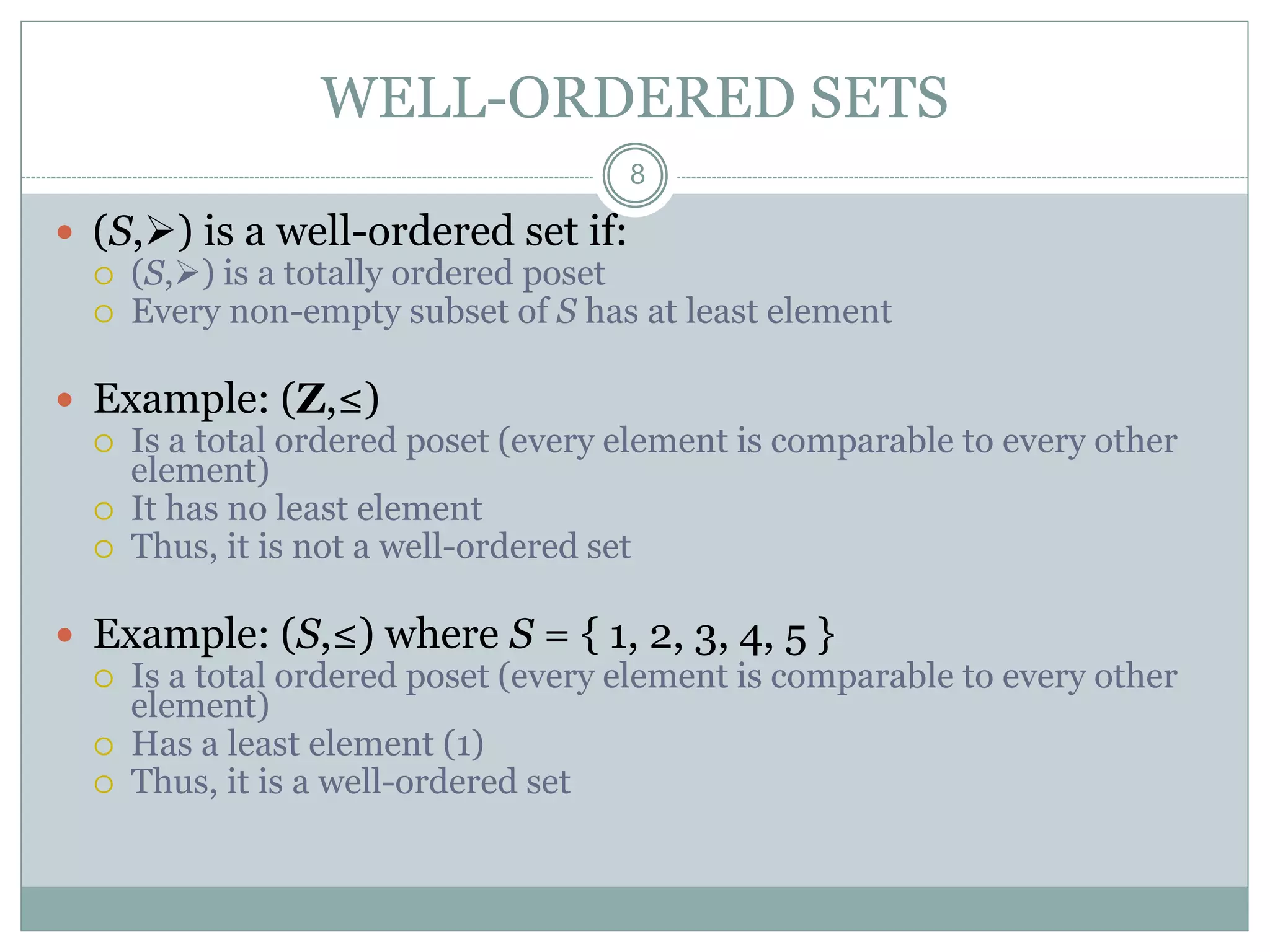 WELL-ORDERED SETS
8
 (S,) is a well-ordered set if:
 (S,) is a totally ordered poset
 Every non-empty subset of S has at least element
 Example: (Z,≤)
 Is a total ordered poset (every element is comparable to every other
element)
 It has no least element
 Thus, it is not a well-ordered set
 Example: (S,≤) where S = { 1, 2, 3, 4, 5 }
 Is a total ordered poset (every element is comparable to every other
element)
 Has a least element (1)
 Thus, it is a well-ordered set
 