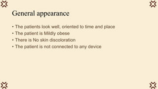 General appearance
• The patients look well, oriented to time and place
• The patient is Mildly obese
• There is No skin discoloration
• The patient is not connected to any device
 