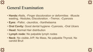 General Examination
• Hands:-Nails, -Finger discoloration or deformities -Muscle
wasting, -Nodules,-Discoloration. –Tremor, -Cyanosis
• Eyes: -Pallor, -Jaundice, -Xanthelasma
• Oral Cavity: Good dental hygiene -Cyanosis, -Oral Ulcers
• Head: Normal Hair distribution
• Lymph node: No palpable lymph nodes
• Neck: No visible JVP, No Mass, No palpable Thyroid, No
carotid Bruit
 