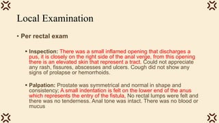 Local Examination
• Per rectal exam
 Inspection: There was a small inflamed opening that discharges a
pus, it is closely on the right side of the anal verge, from this opening
there is an elevated skin that represent a tract. Could not appreciate
any rash, fissures, abscesses and ulcers. Cough did not show any
signs of prolapse or hemorrhoids.
 Palpation: Prostate was symmetrical and normal in shape and
consistency; A small indentation is felt on the lower end of the anus
which represents the entry of the fistula, No rectal lumps were felt and
there was no tenderness. Anal tone was intact. There was no blood or
mucus
 