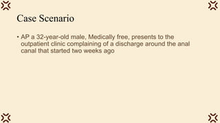 Case Scenario
• AP a 32-year-old male, Medically free, presents to the
outpatient clinic complaining of a discharge around the anal
canal that started two weeks ago
 