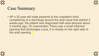 Case Summary
• AP a 32-year-old male presents to the outpatient clinic
complaining of a discharge around the anal canal that started 2
weeks ago, the patient was diagnosed with anal abscess about
2 months ago. On examination There was a small inflamed
opening that discharges a pus, it is closely on the right side of
the anal opening.
 