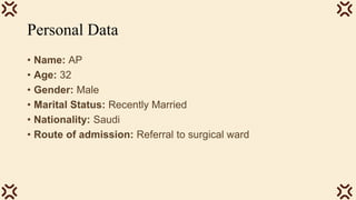 Personal Data
• Name: AP
• Age: 32
• Gender: Male
• Marital Status: Recently Married
• Nationality: Saudi
• Route of admission: Referral to surgical ward
 