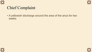 Chief Complaint
• A yellowish discharge around the area of the anus for two
weeks
 