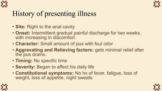 History of presenting illness
• Site: Right to the anal cavity
• Onset: Intermittent gradual painful discharge for two weeks,
with increasing in discomfort.
• Character: Small amount of pus with foul odor
• Aggravating and Relieving factors: gets minimal relief after
the pus drains.
• Timing: No specific time
• Severity: Began to affect his daily life
• Constitutional symptoms: No hx of fever, fatigue, loss of
weight, loss of appetite, night sweats
 