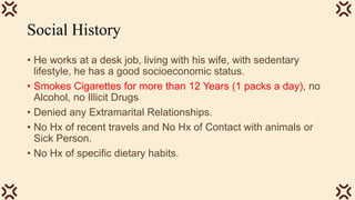 Social History
• He works at a desk job, living with his wife, with sedentary
lifestyle, he has a good socioeconomic status.
• Smokes Cigarettes for more than 12 Years (1 packs a day), no
Alcohol, no Illicit Drugs
• Denied any Extramarital Relationships.
• No Hx of recent travels and No Hx of Contact with animals or
Sick Person.
• No Hx of specific dietary habits.
 