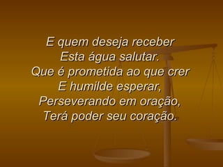 E quem deseja receber  Esta água salutar.  Que é prometida ao que crer  E humilde esperar,  Perseverando em oração,  Terá poder seu coração.   